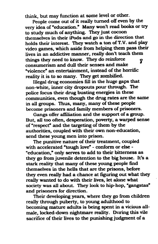 think, but may function at some level or other. People come out of it really turned off even by the very idea of “education.” Many won’t read books or try to study much of anything. They just cocoon themselves in their iPods and go in the direction that holds their interest. They watch a ton of T.V. and play video games, which aside from helping them pass their lives in an addictive manner, really don’t teach them consumerism and dull their senses and make “violence” an entertainment, instead of the horrific reality it is to so many. They get zombified. Illegal drug economies fill in the huge gaps that non-white, inner city dropouts pour through. The police focus their drug busting energies in these communities, even though the drug rates are the same in all groups. Thus, many, many of these people become prisoners and family members of prisoners. Gangs offer affiliation and the support of a group. But, all too often, desperation, poverty, a warped sense of “respect” and the targeting of them by the authorities, coupled with their own non-education, send these young men into prison. The punitive nature of their treatment, coupled with accelerated “tough love” - conform or else - “education,” only serves to add to their bitterness as they go from juvenile detention to the big house. It’s a stark reality that many of these young people find themselves in the hells that are the prisons, before they even really had a chance at figuring out what they really wanted to do with their lives, let alone what society was all about. They look to hip-hop, “gangstas™ and prisoners for direction. Their developing years, where they go from children really through puberty, to young adulthood to becoming mature adults is being spent in a vicious all- male, locked-down nightmare reality. During this vile sacrifice of their lives to the punishing judgment of a